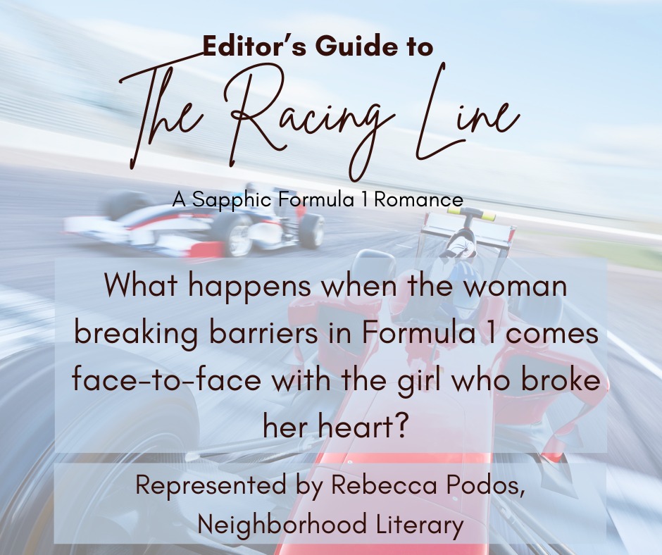 Editor’s Guide to The Racing Line What happens when the woman breaking barriers in Formula 1 comes face-to-face with the girl who broke her heart? A Sapphic Formula 1 Romance Represented by Rebecca Podos, Neighborhood Literary