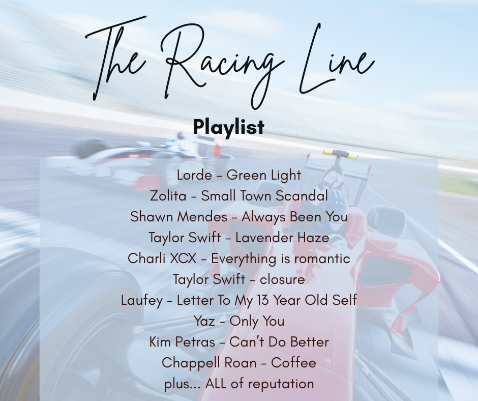 Playlist The Racing Line Lorde - Green Light Zolita - Small Town Scandal Shawn Mendes - Always Been You Taylor Swift - Lavender Haze Charli XCX - Everything is romantic Taylor Swift - closure Laufey - Letter To My 13 Year Old Self Yaz - Only You Kim Petras - Can’t Do Better Chappell Roan - Coffee plus... ALL of reputation